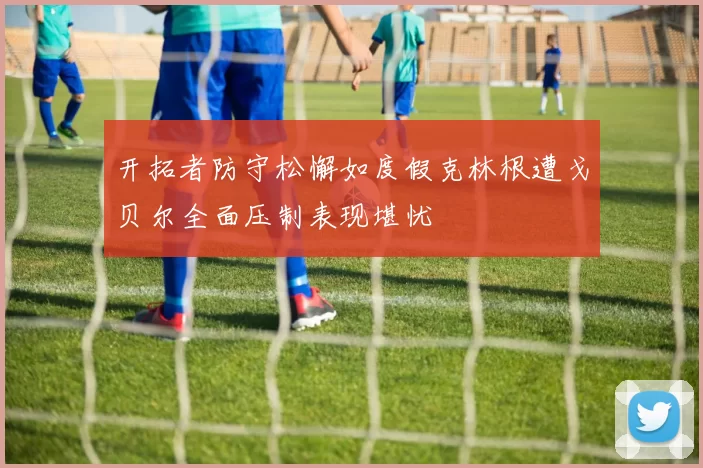 开拓者防守松懈如度假克林根遭戈贝尔全面压制表现堪忧