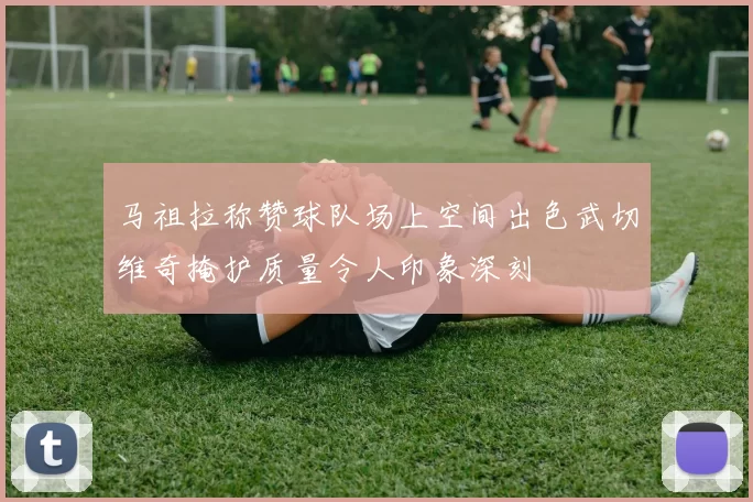 马祖拉称赞球队场上空间出色武切维奇掩护质量令人印象深刻