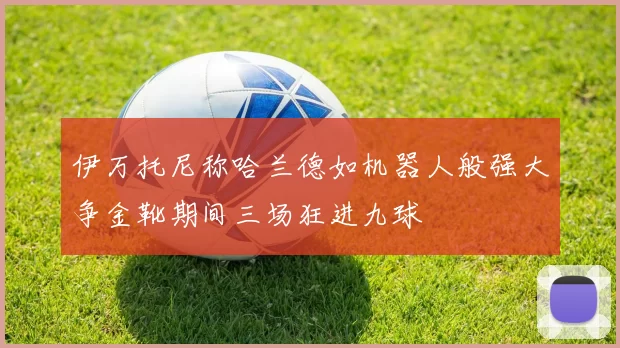 伊万托尼称哈兰德如机器人般强大争金靴期间三场狂进九球