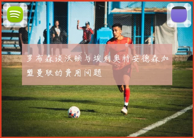 罗布森谈沃顿与埃利奥特安德森加盟曼联的费用问题
