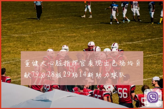 董健大心脏指挥官表现出色场均贡献79分28板29助14断助力球队
