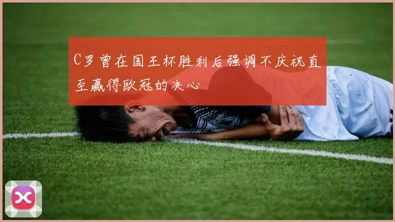 C罗曾在国王杯胜利后强调不庆祝直至赢得欧冠的决心
