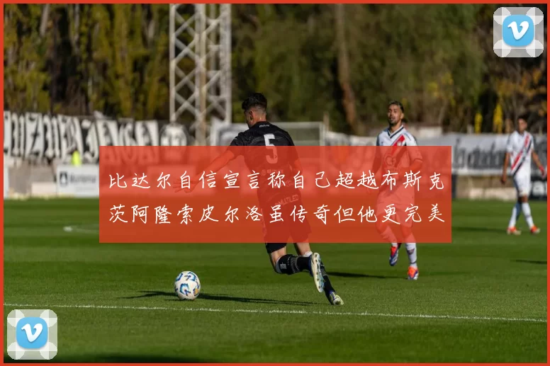 比达尔自信宣言称自己超越布斯克茨阿隆索皮尔洛虽传奇但他更完美