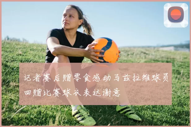 记者赛后赠零食感动马兹拉维球员回赠比赛球衣表达谢意