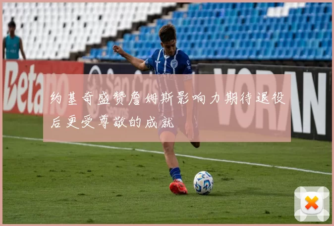 约基奇盛赞詹姆斯影响力期待退役后更受尊敬的成就
