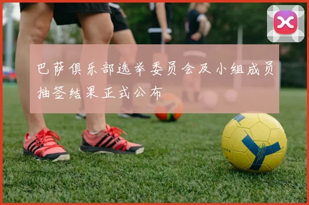 巴萨俱乐部选举委员会及小组成员抽签结果正式公布