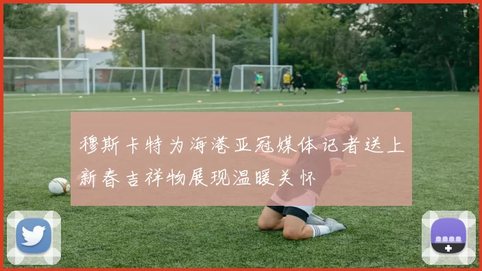 穆斯卡特为海港亚冠媒体记者送上新春吉祥物展现温暖关怀