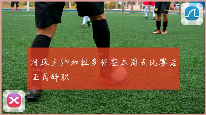 河床主帅加拉多将在本周五比赛后正式辞职