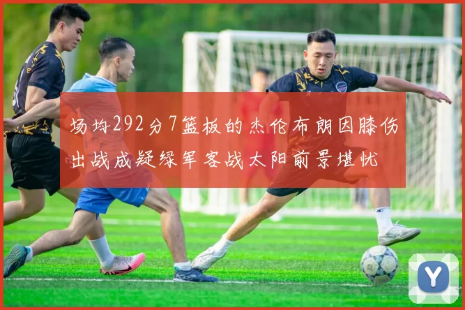 场均292分7篮板的杰伦布朗因膝伤出战成疑绿军客战太阳前景堪忧