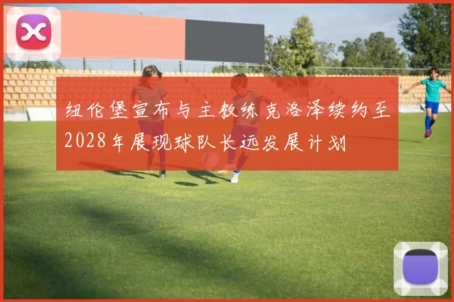 纽伦堡宣布与主教练克洛泽续约至2028年展现球队长远发展计划