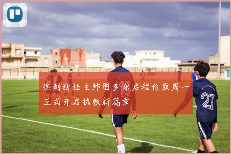 热刺新任主帅图多尔启程伦敦周一正式开启执教新篇章
