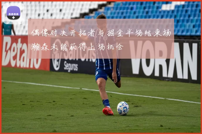 偶像对决开拓者与掘金半场结束杨瀚森未能获得上场机会