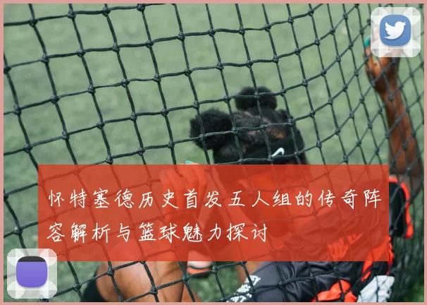 怀特塞德历史首发五人组的传奇阵容解析与篮球魅力探讨