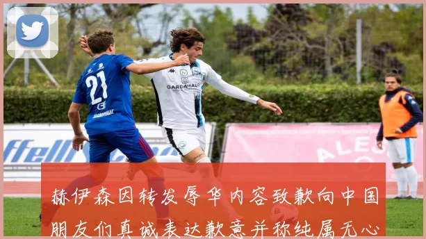 赫伊森因转发辱华内容致歉向中国朋友们真诚表达歉意并称纯属无心之过