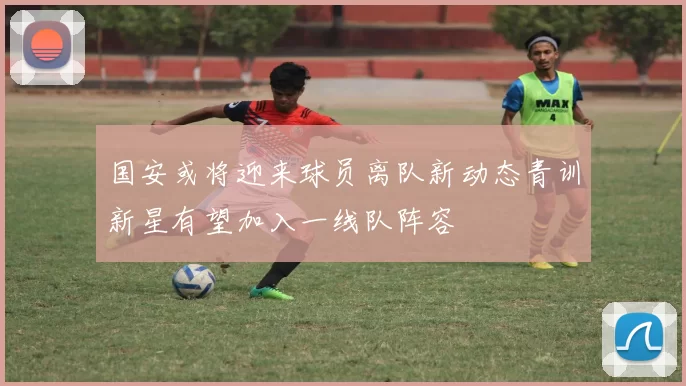国安或将迎来球员离队新动态青训新星有望加入一线队阵容