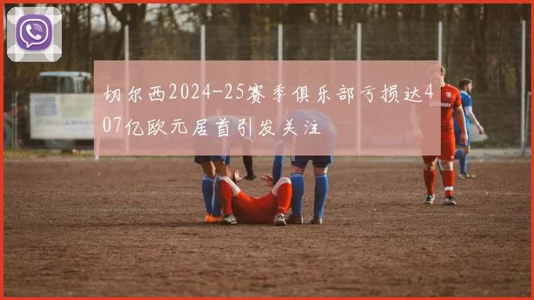 切尔西2024-25赛季俱乐部亏损达407亿欧元居首引发关注