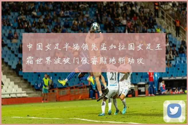 中国女足半场领先孟加拉国女足王霜世界波破门张睿贴地斩助攻