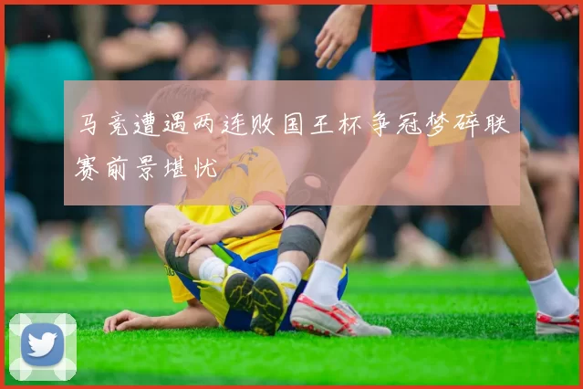 马竞遭遇两连败国王杯争冠梦碎联赛前景堪忧